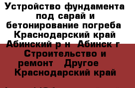 Устройство фундамента под сарай и бетонирование погреба - Краснодарский край, Абинский р-н, Абинск г. Строительство и ремонт » Другое   . Краснодарский край